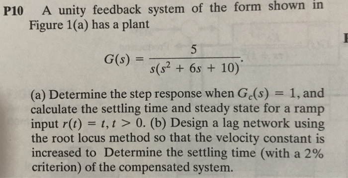 in P10 A unity feedback system of the form shown Figure 1(a) has a plant s(s2 6s 10) (a) Determine the step response when Ge(s) 1, and calculate the settling time and steady state for a ramp input r(t) t, t > 0. (b) Design a lag network using the root locus method so that the velocity constant is increased to Determine the settling time (with a 2% criterion) of the compensated system.