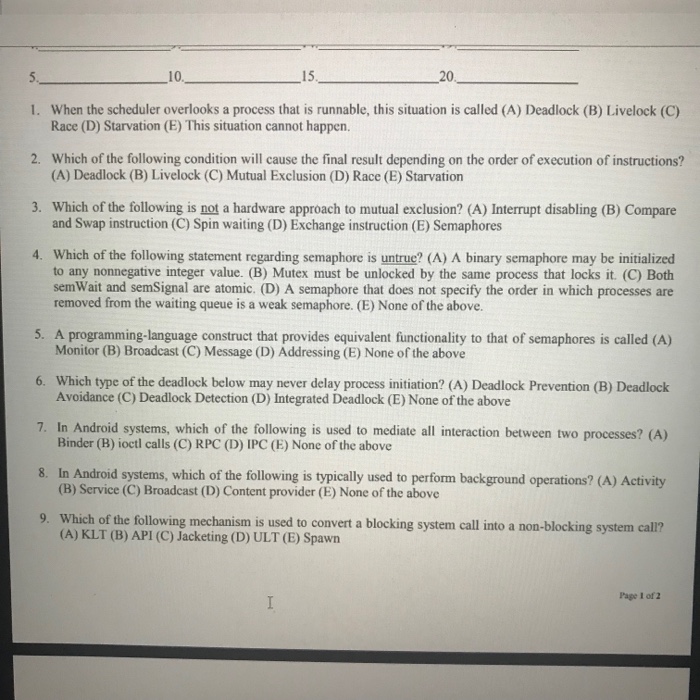 10 15 20 5. 1. When the scheduler overlooks a process that is runnable, this situation is called (A) Deadlock (B) Livelock (C) 2. Which of the following condition will cause the final result depending on the order of execution of instructions? 3. Which of the following is not a hardware approach to mutual exclusion? (A) Interrupt disabling (B) Compare 4. Which of the following statement regarding semaphore is untrue? (A) A binary semaphore may be initialized Race (D) Starvation (E) This situation cannot happen. (A) Deadlock (B) Livelock (C) Mutual Exclusion (D) Race (E) Starvation and Swap 

<div class=