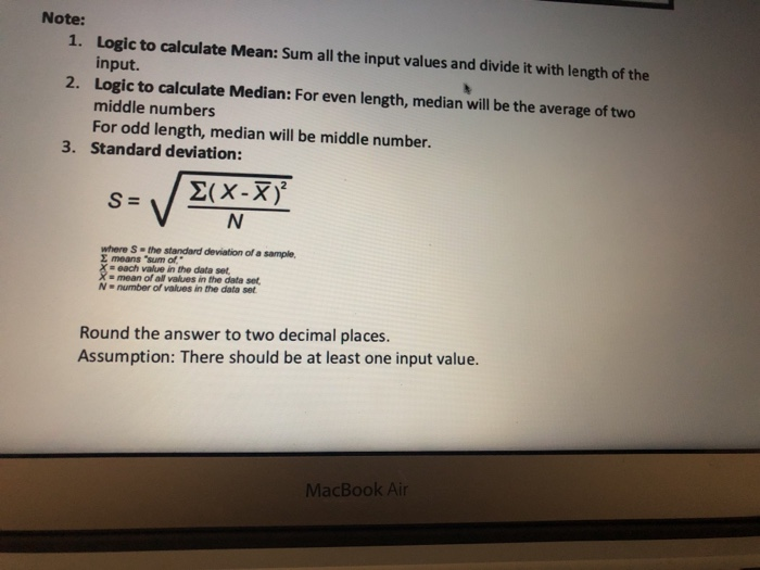 Note: 1. Logic to calculate Mean: Sum all the input values and divide it with length of the input. Logic to calculate Median: