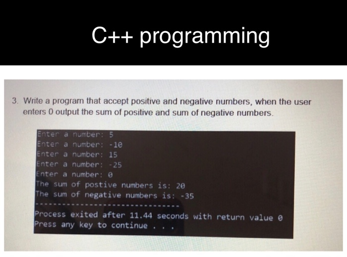 C++ programming 3. Write a program that accept positive and negative numbers, when the user enters 0 output the sum of positive and sum of negative numbers. nter a number: 5 Enter a number: 10 nter a number: 15 Enter a number:25 Enter a number: The sum of postive numbers is: 20 The sum of negative numbers is: -35 Process exited after 11.44 seconds with return value e Press any key to continue .. .