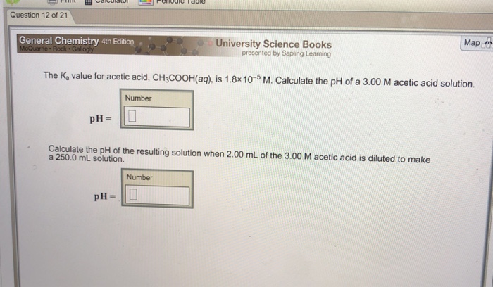 Question 12 of 21 Map General Chemistry 4th Edition. University Science Books presented by Saping Leaming The K, value for acetic acid, CH,COOH(aq), is 1.8x10-5 M. Calculate the pH of a 3.00 M acetic acid solution. Number pH- Calculate the pH of the resulting solution when 2.00 mL of the 3.00 M acetic acid is diluted to make a 250.0 mL solution. Number pH-