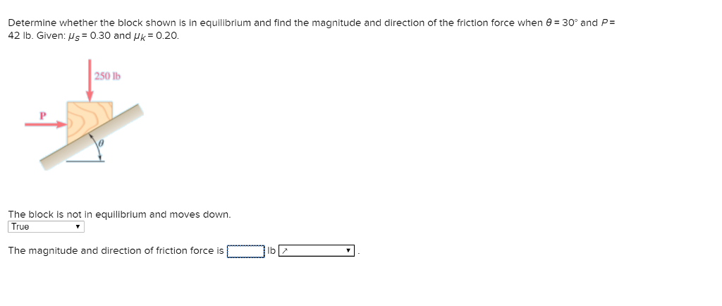Determine whether the block shown is in equilibrium and find the magnitude and direction of the friction force when θ-30° and P: 42 lb. Given: s 0.30 and k 0.20. 250 lb The block is not in equilibrium and moves down True The magnitude and direction of friction force islbZ