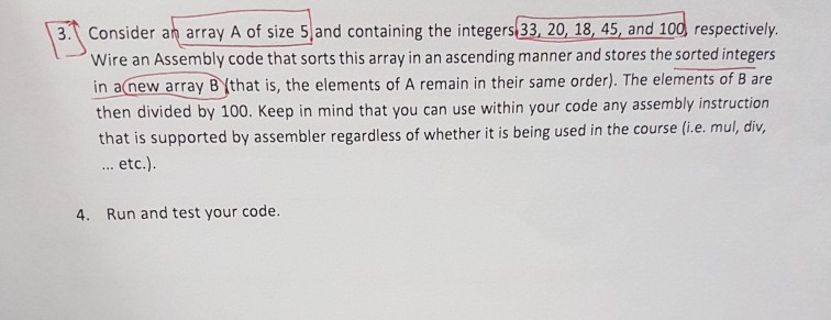 3.Consider an array A of size 5 and containing the integers 33, 20, 18, 45, and 100 respectively Wire an Assembly code that sorts this array in an ascending manner and stores the sorted integers in anew array B that is, the elements of A remain in their same order). The elements of B are then divided by 100. Keep in mind that you can use within your code any assembly instruction that is supported by assembler regardless of whether it is being used in the course (i.e. mul, div, etc.) 4. Run and test your code.