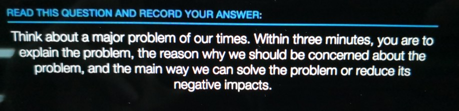 READ THIS QUESTION AND RECORD YOUR ANSWER: Think about a major problem of our times. Within three minutes, you are to explain the problem, the reason why we should be concerned about the problem, and the main way we can solve the problem or reduce its negative impacts.