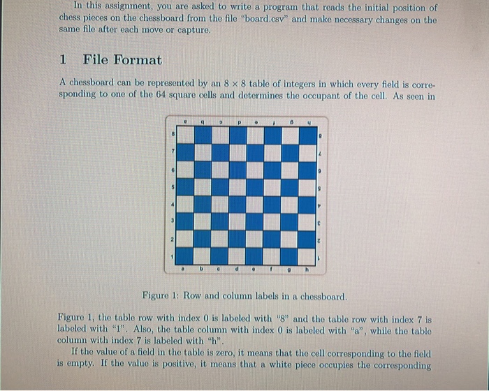 In this assignment, you are asked to write a program that reads the initial position of chess pieces on the chessboard from the file board.csv and make necessary changes on the same file after each move or capture. 1 File Format A chessboard can be represented by an 8 × 8 table of integers in which every field is corre- sponding to one of the 64 square cells and determines the occupant of the cell. As seen in 64 Figure 1: Row and column labels in a chessboard. Figure 1, the 

<div class=