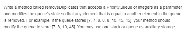 Write a method called removeDuplicates that accepts a PriorityQueue of integers as a parameter and modifies the queues state so that any element that is equal to another element in the queue is removed. For example, if the queue stores 17, 7,8,8, 8, 10, 45, 45], your method should modity the queue to store 17, 8, 10, 45]. You may use one stack or queue as auxiliary storage