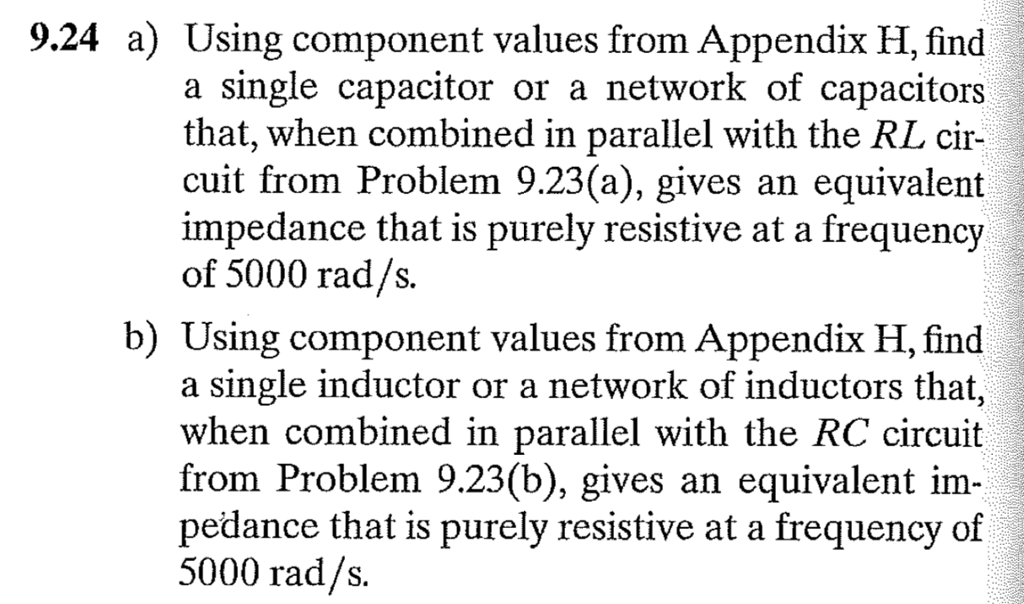 9.24 a) Using component values from Appendix H, find a single capacitor or a network of capacitors that, when combined in parallel with the RL cir- cuit from Problem 9.23(a), gives an equivalent impedance that is purely resistive at a frequency of 5000 rad/s. b) Using component values from Appendix H, find a single inductor or a network of inductors that, when combined in parallel with the RC circuit from Problem 9.23(b), gives an equivalent im pedance that is purely resistive at a frequency of 5000 rad/s.
