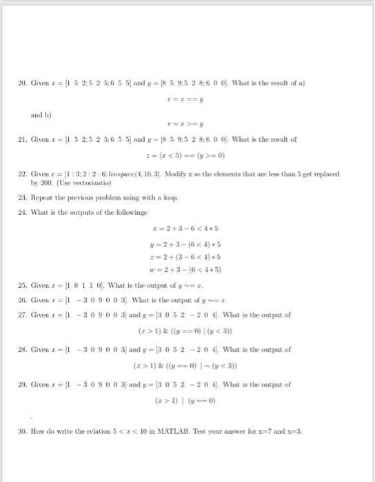 20. Given r- 5 2:5 2 56 5 5 and y [8 5 9:5 2 8:6 0 0 What is the result of a) and b 21. Given 1 5 25 2 56 5 5 and y 8 5 9,5 2 8:6 0 0. What is the result of 22. Given r:3;2:2:6 linspace(4, 10,3] Modify x so the elements that are less than 5 get replaced by 200. (Use vectorizatio) 23. Repeat the previous problem using with a loop 24. What is the outputs of the followings: r 2+3-6<45 y- 2+3-(6<4) 5 w=2+3-(6 < 4+5) 25. 

<div class=
