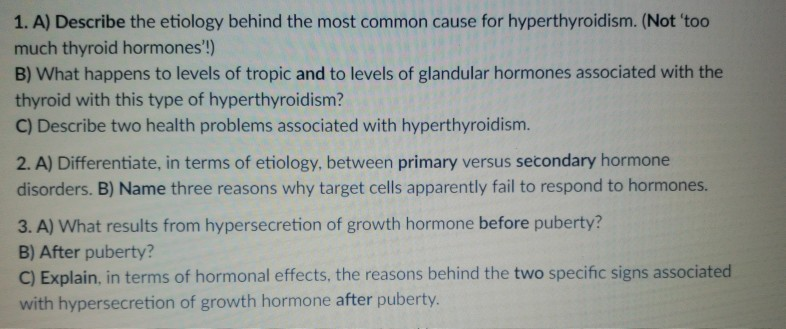 1. A) Describe the etiology behind the most common cause for hyperthyroidism. (Not too much thyroid hormones!) B) What happens to levels of tropic and to levels of glandular hormones associated with the thyroid with this type of hyperthyroidism? C) Describe two health problems associated with hyperthyroidism. 2. A) Differentiate, in terms of etiology, between primary versus secondary hormone disorders. B) Name three reasons why target cells apparently fail to respond to hormones. 3. A) What results from hypersecretion of growth hormone before puberty? B) After puberty? C) Explain, in terms of hormonal effects, the reasons behind the two specific signs associated with hypersecretion of growth hormone after puberty.