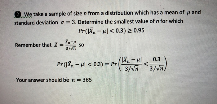 2.We take a sample of size n from a distribution which has a mean of u and standard deviation ơ 3 . Determine the smallest value of n for which Pr(Xn Hl < 0.3) 2 0.95 Remember that Z X so Your answer should be n = 385