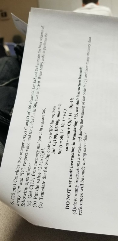 6. (20 pts) Consider two integer arrays C and D of 100 elements. Let Sa2 and Sa3 contain the base address of array C and D, respectively, and the index i is in St0, sum is in Sv0. Write MIPS code to perform the following operations (a) Get C[15] from memory and put it in register Sto (b) Put the value 132 in D[6] (c) Translate the following code into MIPS instrucion int Cl100], D[100), sum 0; for (i 50; i < 10; i i-2) sum sum + Clil* 14-Di-1]; DO NOT use mult instruction in translating *15, use shift instruction instead: (d)How many instructions are executed during the running of the code in (c), and how many memory data references will be made during execution?
