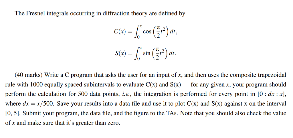 The Fresnel integrals occurring in diffraction theory are defined by (x) cos (-t2 ) dt. S(x)-sin t-dt. 40 marks) Write a C program that asks the user for an input of x, and then uses the composite trapezoidal rule with 1000 equally spaced subintervals to evaluate C(x) and S(x)- for any given x, your program should perform the calculation for 500 data points, i.e., the integration is performed for every point in [O: dx: x where dr = x/500. Save your results into a data file and use it to plot C(x) and S(x) against x on the interval [0, 5]. Submit your program, the data file, and the figure to the TAs. Note that you should also check the value of x and make sure that its greater than zero.