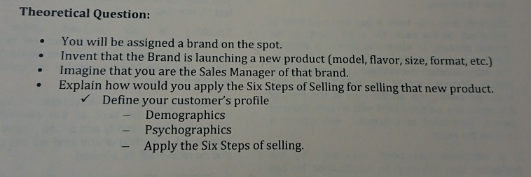 Theoretical Question: You will be assigned a brand on the spot. Invent that the Brand is launching a new product (model,flavor, size, format, etc.) Explain how would you apply the Six Steps of Selling for selling that new product. . Imagine that you are the Sales Manager of that brand. Define your customers profile - Demographics Psychographics Apply the Six Steps of selling
