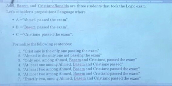 Adel, Basem and CristianoRonaldo are three students that took the Logic exam Lets considera propositional language where Ahmed passed the exam B-Basem passed the exam, C Cristiano passed the exam Formalizethe following sentences: 1. Cristiano is the only one passing the exam 2 Ahmed is the only one not passing the exam 3. Only one, among Ahmed, Basem and Cristiano, passed the exam 1. At least one among Ahmed, Basem and Cristiano passed 5, At least two among Ahmed, Basem and Cristiano passed the exam 0. At most two among Ahmed, Basem and Cristiano passed the exam 7 Exactly two, among Ahmed, Basem and Cristiano passed the exam