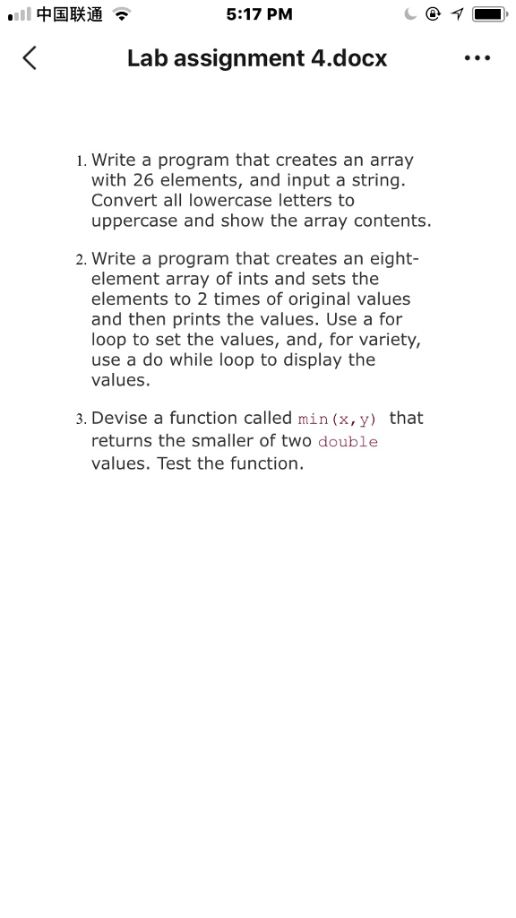 .11中国联通 5:17 PM Lab assignment 4.docx 1. Write a program that creates an array with 26 elements, and input a string. Convert all lowercase letters to uppercase and show the array contents. 2. Write a program that creates an eight- element array of ints and sets the elements to 2 times of original values and then prints the values. Use a for loop to set the values, and, for variety, use a do while loop to display the values. 3. Devise a function called min(x, y) that returns the smaller of twO double values. Test the function.
