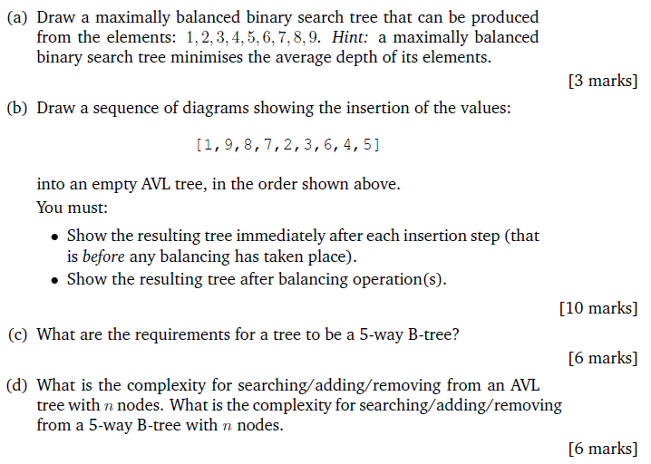 (a) Draw a maximally balanced binary search tree that can be produced from the elements: 1,2,3,4,5,6,7,8,9. Hint a maximally balanced binary search tree minimises the average depth of its elements. 3 marks] (b) Draw a sequence of diagrams showing the insertion of the values: [1, 9,8,7,2,3,6, 4, 5] into an empty AVL tree, in the order shown above. You must: . Show the resulting tree immediately after each insertion step (that is before any balancing has taken place Show the resulting tree after balancing operation(s). [10 marks] (c) What are the requirements for a tree to be a 5-way B-tree? 6 marks] (d) What is the complexity for searching/adding/removing from an AVL tree with n nodes. What is the complexity for searching/adding/removing from a 5-way B-tree with n nodes. 6 marks]