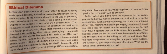 Ethical Dilemma In this Lean operations world, in an effort to lower handling costs, speed delivery, and reduce inventory, retailers are forcing up with the technology will be dropped. their suppliers to do more and more in the way of preparing their merchandise for their cross-docki shipment to specific stores, and shelf presentation. Your company, a small manufacturer of aquarium decorations, is clerk. The in a tough position. First, Mega-Mart wanted you to develop you into a loss for several months, resulting i Mega-Mart has made it clear that suppliers that cannot keep Earlier, when you didnt have the expertise for bar codes you had to borrow money and hire an outside firm to do the development, purchase the technology, and train your shipping n, meeting the special packaging requirement drove ing warehouses, bar-code technology, then special packaging, then small individual shipments bar coded for each store. (This way business, under when the merchandise hits the warehouse, it is cross-docked and the ban year. Now it appears that the RFID request is impossible. Your the best of conditions, is marginally profitable k may not be willing to bail you out again. Over wnately to the truck destined for that store, and upon the years, Mega-Mart has slowly become your majo ival the merchandise is ready for shelf placement.) And and without it, you are probab c Mega-Mart wants you to develop RFID-immediately. ethical issues, and what do you do?