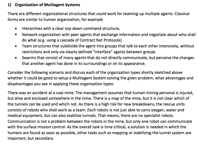 1) Organization of Multiagent Systems There are different organizational structures that could work for teaming-up multiple agents. Classical forms are similar to human organization, for example . Hierarchies with a clear top-down command structure Network organization with peer agents that exchange information and negotiate about who shall do what (e.g. using a cascade of Contract Net Protocols) Team structures that subdivide the agent into groups that talk to each other intensively, without restrictions and only via clearly defined interface agents between groups Swarms that consist of many agents that do not directly communicate, but perceive the changes that another agent has done in its surroundings or on its appearance Consider the following scenario and discuss each of the organization types shortly sketched above whether it could be good to setup a Multiagent System solving the given problem, what advantages and disadvantages you see in applying these organization types There was an accident at a coal mine. The management assumes that human mining personal is injured, but alive and enclosed somewhere in the mine. There is a map of the mine, but it is not clear which of the tunnels can be used and which not. As there is a high risk for new breakdowns, the rescue units consists of robots who shall work as a team. Each robots is not just able to carry oxygen, water and medical equipment, but can also stabilize tunnels. That means, there are no specialist robots. Communication is not a problem between the robots in the mine, but only one robot can communicate with the surface mission control. As the overall task is time critical, a solution is needed in which the humans are found as soon as possible, other tasks such as mapping or stabilizing the tunnel system are important, but secondary