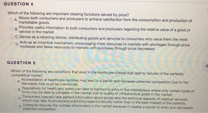 QUESTION 4 Which of the ollowing are important clearing functions served by price? n A. Allows both consumers and producers to achieve satisfaction from the consumption and production of marketable goods service in the market Acts as an incentive mechanism, encouraging more resources to markets with shortages through price B. Provides useful information to both consumers and producers regarding the relative value of a good or C. Serves as a rationing device, distributing goods and services to consumers who value them the most increases and fewer resources to markets with surpluses through price decreases QUESTION 5 Which of 

<div class=