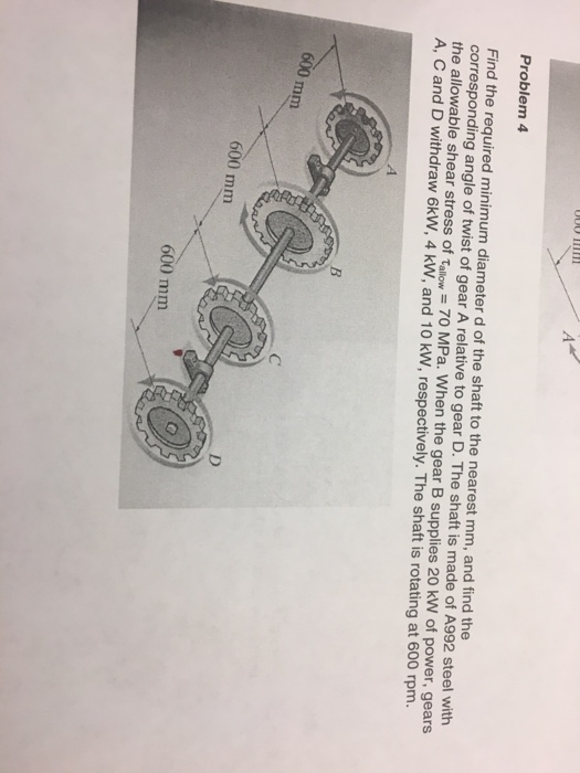Problem 4 Find the required minimum diameter d of the shaft to the nearest mm, and find the corresponding angle of twist of gear A relative to gear D. The shaft is made of A992 steel with the allowable shear stress of tallow 70 MPa. When the gear B supplies 20 kW of power, gears A, C and D withdraw 6kW, 4 kW, and 10 kW, respectively. The shaft is rotating at 600 rpm 600 mm 600 mm 600 mm