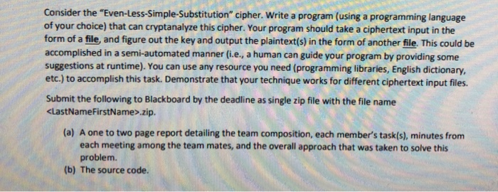 Consider the Even-Less-Simple-Substitution cipher. Write a program (using a programming language of your choice) that can cryptanalyze this cipher. Your program should take a ciphertext input in the form of a file, and figure out the key and output the plaintext(s) in the form of another file. This could be accomplished in a semi-automated manner (i.e., a human can guide your program by providing some suggestions at runtime). You can use any resource you need (programming libraries, English dictionary, etc.) to accomplish this task. Demonstrate that your technique works for different ciphertext input files. Submit the following to 

<div class=