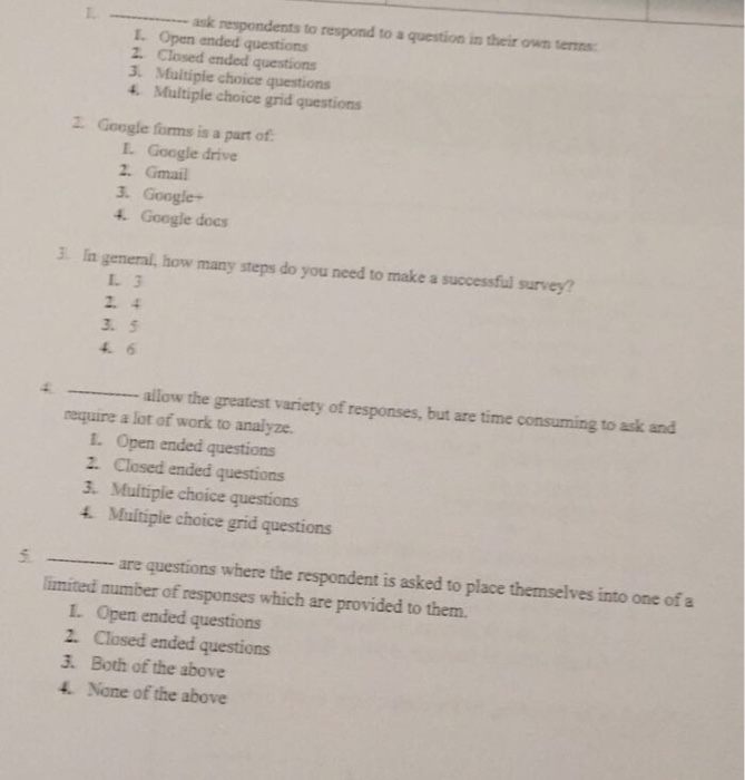 1.- respondents to respond to aquestion ?ntheir own terms: I. Open ended questions 2. Closed ended questions 3. Multipie choice questions 4. Multiple choice grid questions Google forms is a part of L. Google drive 2. Gmail 3. Google+ 4. Google docs 3 In general, how many steps do you need to make a successful survey? L 3 3. 5 allow the greatest variety of responses, but are time consuming to ask and require a lot of work to analyze. 1. 2. 3. 4. Open ended questions Closed ended questions Multipie choice questions Multiple choice grid questions 5. are questions where the respondent is asked to place themselves into one of a limited number of responses which are provided to them. L. Open ended questions 2. Closed ended questions 3. Both of the above 4 None of the above