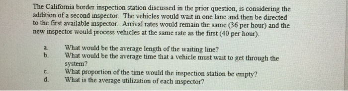 The California border inspection station discussed in the prior question, is considering the addition of a second inspector. The vehicles would wait in one lane and then be directed to the first available inspector. Arrival rates would remain the same (36 per hour) and the new inspector would process vehicles at the same rate as the first (40 per hour). What would be the average length of the waiting line? What would be the average time that a vehicle must wait to get through the system? a. b. c. What proportion of the time would the inspection station be empty? d. What is the average utilization of each inspector?