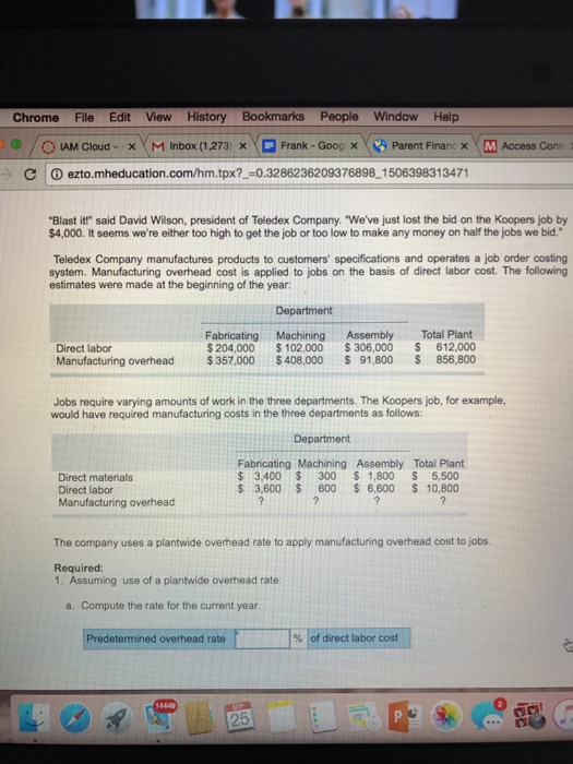 Chrome File Edit View History Bookmarks People Window Help ) 0 / O AM Cloud- ( M Inbox (1,273) × □ Frank-Goog × Y, A Parent Finan x M Access Conr C I ⓘ ezto.mheducation.com/hm.tpx?一ー0.3286236209376898-150639831 3471 Blast it said David Wilson, president of Teledex Company. Weve just lost the bid on the Koopers job by $4,000. It seems were either too high to get the job or too low to make any money on half the jobs we bid. Teledex Company manufactures products to customers specifications and operates a job order costing system. Manufacturing overhead cost is applied to jobs on the basis of direct labor cost. The following estimates were made at the beginning of the year Department Fabricating Machining Assembly Total Plant Direct labor Manufacturing overhead $357,000 $408,000 $ 91,800 S 856,800 Mandachuring overhead $307.000 40 0005 01,805 832 900 Jobs require varying amounts of work in the three departments. The Koopers job, for example, would have required manufacturing costs in the three departments as follows: Department Direct materials Direct labor Manufacturing overhead Fabricating Machining Assembly Total Plant $ 3.400 $300 1,800 S 5,500 $ 3,600 600 6,600 S 10,800 The company uses a plantwide overhead rate to apply manufacturing overhead cost to jobs Required 1. Assuming use of a plantwide overhead rate a. Compute the rate for the current year. Predetermined overhead rate | % |of direct labor cost 25
