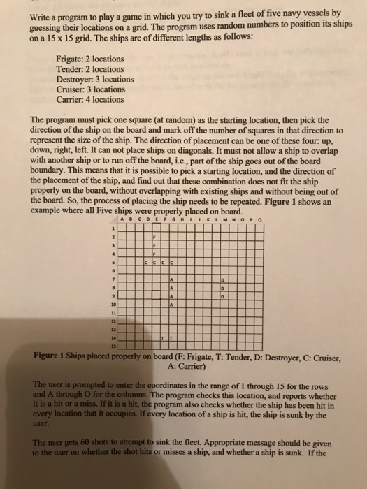 Write a program to play a game in which you try to sink a fleet of five navy vessels by guessing their locations on a grid. The program uses random numbers to position its ships on a 15 x 15 grid. The ships are of different lengths as follows: Frigate: 2 locations Tender: 2 locations Destroyer: 3 locations Cruiser: 3 locations Carrier: 4 locations The program must pick one square (at random) as the starting location, then pick the direction of the ship on the board and mark 

<div class=