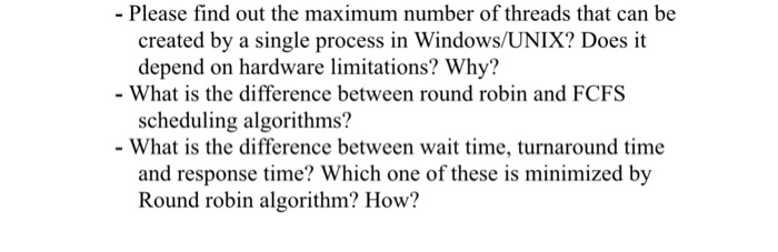 - Please find out the maximum number of threads that can be created by a single process in Windows/UNIX? Does it depend on hardware limitations? Why? What is the difference between round robin and FCFS scheduling algorithms? - What is the difference between wait time, turnaround time and response time? Which one of these is minimized by Round robin algorithm? How?