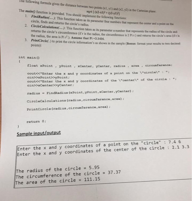 I he following formula gives the distance between two points (x1, yl) and (02, y2) in the Cartesian plane The main0 function is provided. You should implement the following functions: sqrt [ (x2-x1), (y2-yl) 1. Fi ndRadius... ): This function takes as its parameter four numbers that represent the center and a point on the circle, finds and returns the circles radius. 2 CircleCalculations(....: This function takes as its parameter a number that represents the radius of the circle and returns the circles circumference (if r is the radius, the circumference is 2 Pir) and returns the circles 

<div class=