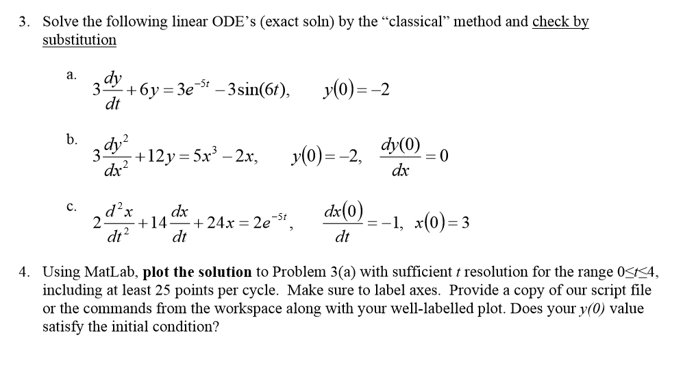 3. Solve the following linear ODEs (exact soln) by the classical method and check by substitution dy 5% +12y-5x3-2x, y(0)--2, ах dr 2+14+24x- 2e-5 dt dt dt 4. Using MatLab, plot the solution to Problem 3(a) with sufficient t resolution for the range O<K4, including at least 25 points per cycle. Make sure to label axes. Provide a copy of our script file or the commands from the workspace along with your well-labelled plot. Does your y(0) value satisfy the initial condition?