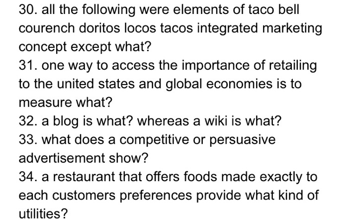30. all the following were elements of taco bell courench doritos locos tacos integrated marketing concept except what? 31. one way to access the importance of retailing to the united states and global economies is to measure what? 32. a blog is what? whereas a wiki is what? 33. what does a competitive or persuasive advertisement show? 34. a restaurant that offers foods made exactly to each customers preferences provide what kind of utilities?