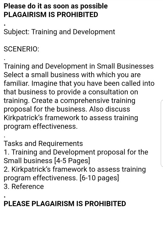 Please do it as soon as possible PLAGAIRISM IS PROHIBITED Subject: Training and Development SCENERIO: Training and Development in Small Businesses Select a small business with which you are familiar. Imagine that you have been called into that business to provide a consultation on training. Create a comprehensive training proposal for the business. Also discuss Kirkpatricks framework to assess training program effectiveness. Tasks and Requirements 1. Training and Development proposal for the Small business [4-5 Pages] 2. Kirkpatricks framework to assess training program effectiveness. [6-10 pages] 3. Reference PLEASE PLAGAIRISM IS PROHIBITED