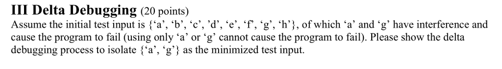III Delta Debugging (20 points) Assume the initial test input is {a, ‘b, ‘c,ď, ‘e, f. ‘g, ‘h}, ofwhich ‘a and ‘g have interference and cause the program to fail (using only ‘a or ‘g, cannot cause the program to fail). Please show the delta debugging process to isolate {a, g as the minimized test input.