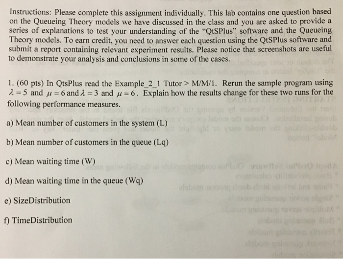 Instructions: Please complete this assignment individually. This lab contains one question based on the Queueing Theory models we have discussed in the class and you are asked to provide a series of explanations to test your understanding of the QtSPlus software and the Queueing Theory models. To earn credit, you need to answer each question using the QtSPlus software and submit a report containing relevant experiment results. Please notice that screenshots are useful to demonstrate your analysis and conclusions in some of the cases 1. (60 pts) In QtsPlus read the Example_2_1 Tutor> M/M/1. Rerun the sample program 

<div class=