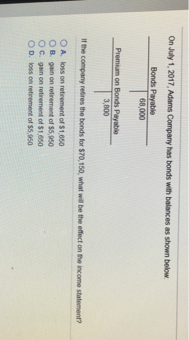 On July 1, 2017, Adams Company has bonds with balances as shown below. Bonds Payable 68,000 Premium on Bonds Payable 3,800 If the company retires the bonds for $70,150, what will be the effect on the income statement? 0 A. loss on retirement of $1.650 B. gain on retirement of $5,950 O c. gain on retirement of $1,650 O D. loss on retirement of $5,950