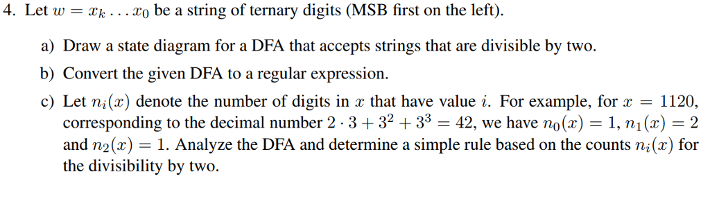 4. Let w-k o be a string of ternary digits (MSB first on the left) a) Draw a state diagram for a DFA that accepts strings that are divisible by two. c) Let ni(r) denote the number of digits in r that have value i. For example, for x - 1120, corresponding to the decimal number 2 . 3 + 32 + 33-42, we have no(x)-1, n1(x)-2 and n2(x)1. Analyze the DFA and determine a simple rule based on the counts ni(x) for the divisibility by two.