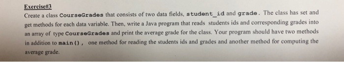 Exercise#3 Create a class CourseGrades that consists of two data fields, student_id and grade. The class has set and get methods for each data variable. Then, write a Java program that reads students ids and corresponding grades into an array of type CourseGrades and print the average grade for the class. Your program should have two methods in addition to main(), one method for reading the students ids and grades and another method for computing the average grade