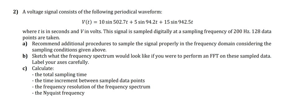 2) A voltage signal consists of the following periodical waveform: V(t) 10 sin 502.7t +5 sin 94.2t +15 sin 942.5t where t is in seconds and V in volts. This signal is sampled digitally at a sampling frequency of 200 Hz. 128 data points are taken. a) Recommend additional procedures to sample the signal properly in the frequency domain considering the sampling conditions given above. Sketch what the frequency spectrum would look like if you were to perform an FFT on these sampled data. Label your axes carefully. b) c) Calculate: the total sampling time the time increment between sampled data points the frequency resolution of the frequency spectrum the Nyquist frequency