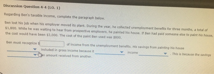 Discussion Question 4-4 (LO. 1) Regarding Bens taxable income, complete the paragraph below. Ben lost his job when his employer moved its plant. During the year, he collected unemployment benefits for three months, a total of $1,800. While he was waiting to hear from prospective employers, he painted his house. If Ben had paid someone else to paint his house, the cost would have been $3,000. The cost of the paint Ben used was $800. Ben must recognize of income from the unemployment benefits. His savings from painting his house ▼ . This is because the savings included in gross income because it ▼bn amount received from another. income