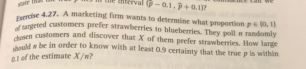 ll IRterval (p- 0.1, p +0.1)? A marketing firm wants to determine what proportion p e state that 27. Exercoeted customers prefer strawberries to blueberries. They poll n randomly chosen shouldbe n order to know with at least 0.9 certainty that the true p is within Exercise 4.27. (0, 1) customers and discover that X of them prefer strawberries. How large 0.1 of the estimate X/n?