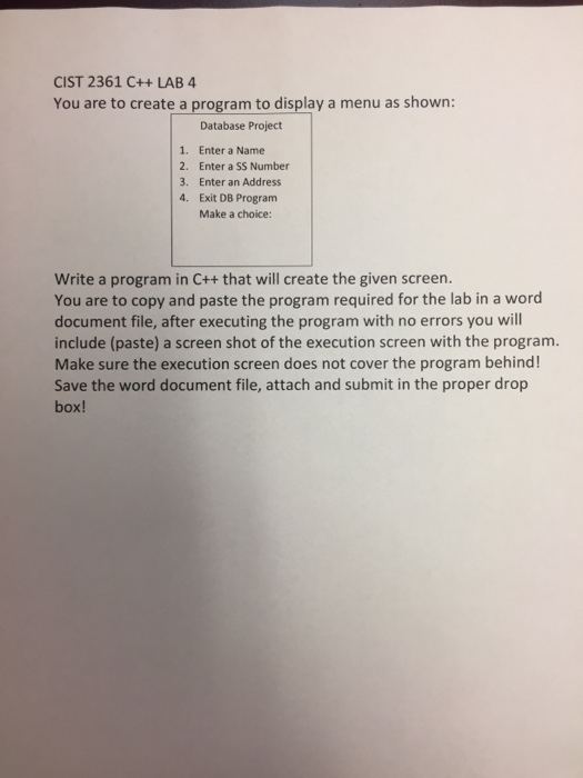 CIST 2361 C++ LAB 4 You are to create a program to display a menu as shown: 1. 2. 3. 4. Database Project Enter a Name Enter a SS Number Enter an Address Exit DB Program Make a choice: Write a program in C++ that will create the given screen. You are to copy and paste the program required for the lab in a word document file, after executing the program with no errors you will include (paste) a screen shot of the execution screen with the program. Make sure the execution screen does not cover the program behind! Save the word document file, attach and submit in the proper drop box!