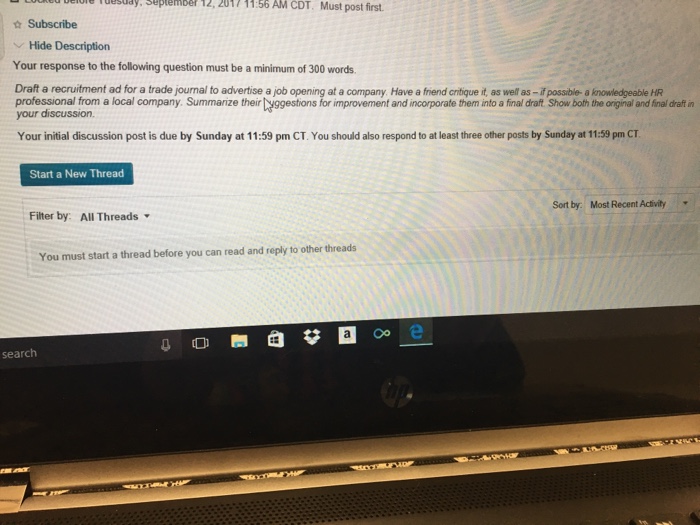 Question & Answer: Your response to the following question must be a minimum of 300 words. Draft..... 1 Delule Tuesudy, September 12, 2017 11:56 AM CDT. Must post first. ☆ Subscribe Hide Description Your response to the following question must be a minimum of 300 words. Draft a recruitment ad for a trade journal to advertise a job opening at a company. Have a friend critique it, as well as-if possible- a knowledgeable HR professional from a local company. Summarize their yggestions for improvement and incorporate them into a final draft Show both the original and final draft in your discussion. Your initial discussion post is due by Sunday at 11:59 pm CT. You should also respond to at least three other posts by Sunday at 11:59 pm CT Start a New Thread Sort by: Most Recent Activity Filter by: All Threads You must start a thread before you can read and reply to other threads Oo e search