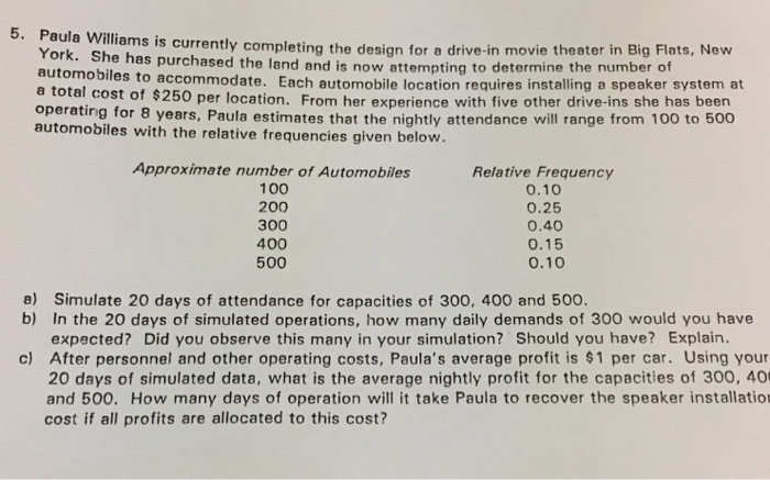 Paula Williams is currently completing the design fo York. She ha automobiles t a total operatin automobiles with the relative frequencies given below. s purchased the land and is now attempting to determine the number of o accommodate. Each automobile location requires installing a speaker system at cost of $250 per location. From her experience with five other drive-ins she has been g for 8 years, Paula estimates that the nightly attendance will range from 100 to 500 Approximate number of Automobiles 100 200 300 400 500 Relative Frequency 0.10 0.25 0.40 0.15 0.10 a) Simulate 20 days 

<div class=