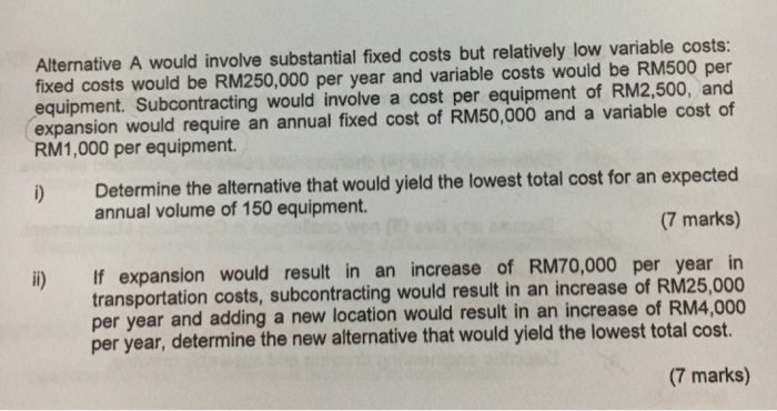 Alternative A would involve substantial fixed costs but relatively low variable costs: fixed costs would be RM250,000 per year and variable costs would be RM500 per equipment. Subcontracting would involve a cost per equipment of RM2,500, and expansion would require an annual fixed cost of RM50,000 and a variable cost of RM1,000 per equipment. ) Determine the alternative that would yield the lowest total cost for an expected (7 marks) annual volume of 150 equipment. If expansion would result in an increase of RM70,000 per year in transportation costs, subcontracting would result in an increase of RM25,000 per year and adding a new location would result in an increase of RM4,000 per year, determine the new alternative that would yield the lowest total cost. i) (7 marks)