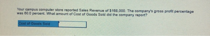Your campus computer store reported Sales Revenue of $168,000. The companys gross profit percentage was 60.0 percent. What amount of Cost of Goods Sold did the company report? ost of Goods Sold