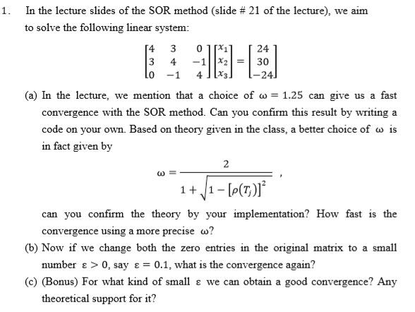 In the lecture slides ofthe SOR method (slide # 21 of the lecture), we aim to solve the following linear system: I. 24 3 -24 (a) In the lecture, we mention that a choice of ?:-1.25 can give us a fast convergence with the SOR method. Can you confirm this result by writing a code on your own. Based on theory given in the class, a better choice of is in fact given by can you confirm the theory by your implementation? How fast is the convergence using a more precise ? number e > 0, say 0.1, what is the convergence again? theoretical support for it? (b) Now if we change both the zero entries in the original matrix to a small (c) (Bonus) For what kind of small we can obtain a good convergence? Any