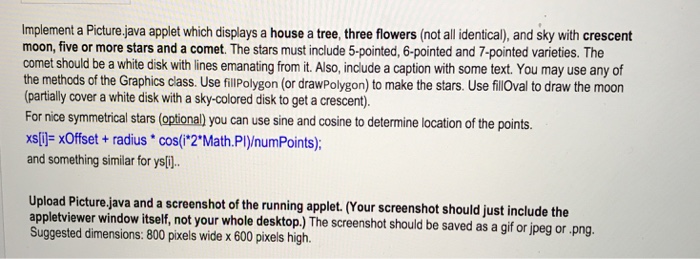 Implement a Picture,java applet which displays a house a tree, three flowers (not all identical), and sky with crescent moon, five or more stars and a comet. The stars must include 5-pointed, 6-pointed and 7-pointed varieties. The comet should be a white disk with lines emanating from it. Also, include a caption with some text. You may use any of the methods of the Graphics class. Use fillPolygon (or drawPolygon) to make the stars. Use filloval to draw the moor (partially cover a white disk with a sky-colored disk to get a crescent). For nice symmetrical stars (optional) 

<div class=