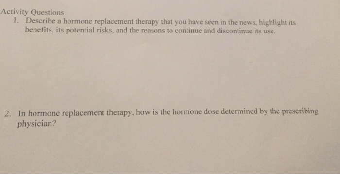 Activity Questions Describe a hormone replacement therapy that you have seen in the news, highlight its benefits, its potential risks, and the reasons to continue and discontinue its use. 1. 2. In hormone replacement therapy, how is the hormone dose determined by the prescribing physician?
